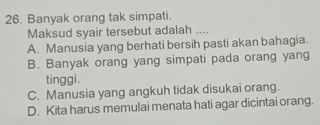 Banyak orang tak simpati.
Maksud syair tersebut adalah ....
A. Manusia yang berhati bersih pasti akan bahagia.
B. Banyak orang yang simpati pada orang yang
tinggi.
C. Manusia yang angkuh tidak disukai orang.
D. Kita harus memulai menata hati agar dicintai orang.