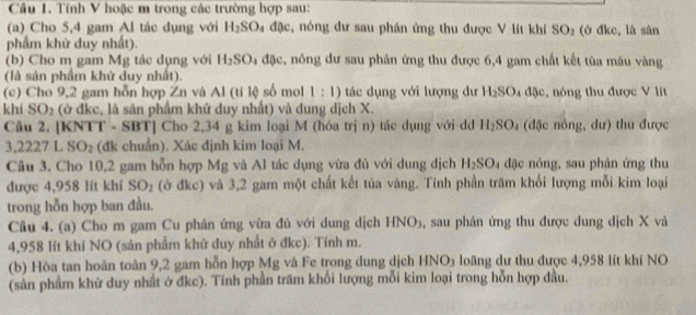 Tính V hoặc m trong các trường hợp sau:
(a) Cho 5,4 gam Al tác dụng với H_2SO 4 đặc, nông đư sau phán ứng thu được V lít khí SO_2 (ở đkc, là sân
phẩm khử duy nhất).
(b) Cho m gam Mg tác dụng với H_2SO a đặc, nóng dư sau phân ứng thu được 6,4 gam chất kết tùa màu vàng
(là sản phẩm khử duy nhất).
(c) Cho 9,2 gam hỗn hợp Zn và Al (tí lệ số mol 1:1) tác dụng với lượng dư H_2SO_4d5e :, nng thu được V lít
khí SO_2 (ở đkc, là sân phẩm khứ duy nhất) và đung dịch X.
Câu 2. [KNTT - SBT] Cho 2,34 g kim loại M (hóa trị n) tác dụng với dd H_2SO_4 (đặc nông, dư) thu được
3. 222 7 L SO_2 (đk chuẩn). Xác định kim loại M.
Câu 3. Cho 10,2 gam hỗn hợp Mg và Al tác dụng vừa đủ với dung dịch H_2SO đặc nóng, sau phản ứng thu
được 4,958 lít khí SO_2 (ở đkc) và 3,2 gam một chất kết tủa vàng. Tính phần tram khối lượng mỗi kim loại
trong hỗn hợp ban đầu.
Cầu 4. (a) Cho m gam Cu phản ứng vừa đủ với dung dịch HI sqrt(O)_3 , sau phản ứng thu được dung dịch X và
4,958 lít khí NO (sản phẩm khử duy nhất ở đkc). Tính m.
(b) Hòa tan hoàn toàn 9,2 gam hỗn hợp Mg và Fe trong dung dịch Hỉ sqrt(0) loã ng dư thu được 4,958 lít khí NO
(sản phẩm khử duy nhất ở đkc). Tính phần trấm khối lượng mỗi kim loại trong hỗn hợp đầu.