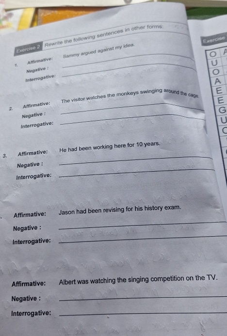 Rewrite the following sentences in other forms: 
Exercise 
A 
_ 
1. Affirmative: _Sammy argued against my idea. 
U 
Negative : 
Interrogative: 
A 
The visitor watches the monkeys swinging around the cage E 
E 
2. Affirmative:_ 
G 
Negative :_ 
U 
Interrogative: 
C 
3. Affirmative: He had been working here for 10 years. 
Negative : 
_ 
Interrogative: 
_ 
Affirmative: Jason had been revising for his history exam. 
_ 
Negative : 
_ 
Interrogative: 
Affirmative: Albert was watching the singing competition on the TV. 
Negative : 
_ 
Interrogative: 
_