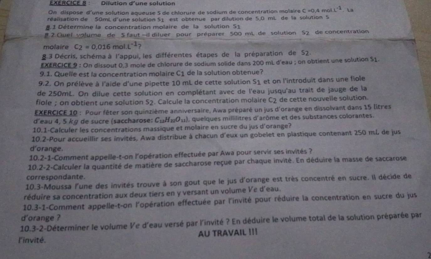 Dilution d’une solution
On dispose d’une solution aqueuse S de chlorure de sodium de concentration molaire c=0,4mol· L^(-1). La
réalisation de 50mL d'une solution S1 est obtenue par dilution de 5,0 mL de la solution S
8.1 Détermine la concentration molaire de la solution s_1
8 2 Quel volume de 5 faut -il diluer pour préparer 500 mL de solution s_2 de concentration
molaire C_2=0.016mol· L^(-1) ?
8.3 Décris, schéma à l'appui, les différentes étapes de la préparation de S2.
EXERCICE 9 : On dissout 0,3 mole de chlorure de sodium solide dans 200 mL d'eau ; on obtient une solution S1.
9.1. Quelle est la concentration molaire C_1 de la solution obtenue?
9.2. On prélève à l'aide d'une pipette 10 mL de cette solution s_1 et on l'introduit dans une fiole
de 250mL. On dilue cette solution en complétant avec de l'eau jusqu'au trait de jauge de la
fiole ; on obtient une solution S2. Calcule la concentration molaire C_2 de cette nouvelle solution.
EXERCICE 10 : Pour fêter son quinzième anniversaire, Awa préparé un jus d'orange en dissolvant dans 15 litres
d’eau 4, 5 kg de sucre (saccharose: C_12H_22O_11) ), quelques millilitres d'arôme et des substances colorantes.
10.1-Calculer les concentrations massique et molaire en sucre du jus d'orange?
10.2-Pour accueillir ses invités, Awa distribue à chacun d'eux un gobelet en plastique contenant 250 mL de jus
d'orange.
10.2-1-Comment appeile-t-on l'’opération effectuée par Awa pour servir ses invités ?
10.2-2-Calculer la quantité de matière de saccharose reçue par chaque invité. En déduire la masse de saccarose
correspondante.
10.3-Moussa l'une des invités trouve à son gout que le jus d'orange est très concentré en sucre. Il décide de
réduire sa concentration aux deux tiers en y versant un volume Ve d’eau.
10.3-1-Comment appelle-t-on l'opération effectuée par l'invité pour réduire la concentration en sucre du jus
d'orange ?
10.3-2-Déterminer le volume Ve d'eau versé par l'invité ? En déduire le volume total de la solution préparée par
l'invité. AU TRAVAIL !!!