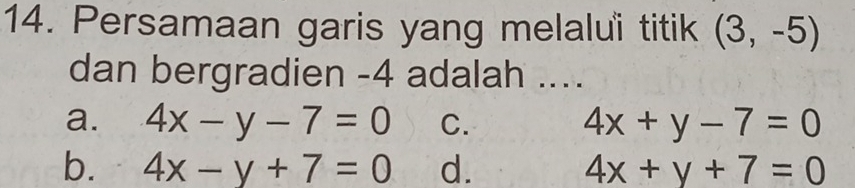 Persamaan garis yang melaluï titik (3,-5)
dan bergradien -4 adalah ....
a. 4x-y-7=0 C. 4x+y-7=0
b. 4x-y+7=0 d. 4x+y+7=0