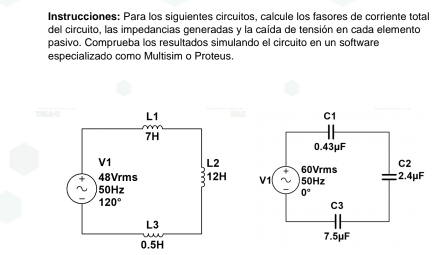 Instrucciones: Para los siguientes circuitos, calcule los fasores de corriente total
del circuito, las impedancias generadas y la caída de tensión en cada elemento
pasivo. Comprueba los resultados simulando el circuito en un software
especializado como Multisim o Proteus.