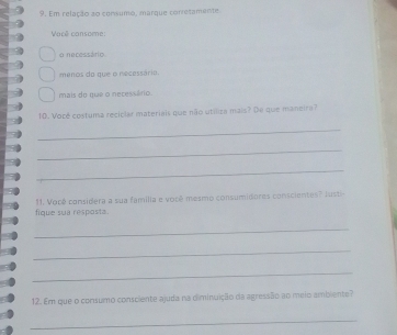 Em relação ao consumo, marque corretamente 
Varê consome: 
o necessário 
menos do que o necessário 
mais do que o necessário 
10. Vocé costuma reciclar materiais que não utíliza mais? De que maneira? 
_ 
_ 
_ 
fique sua resposta. 11. Você considera a sua familia e vorê mesmo consumidores conscientes" lusti- 
_ 
_ 
_ 
12. Em que o consumo consciente ajuda na diminuição da agressão ao meio ambiente? 
_