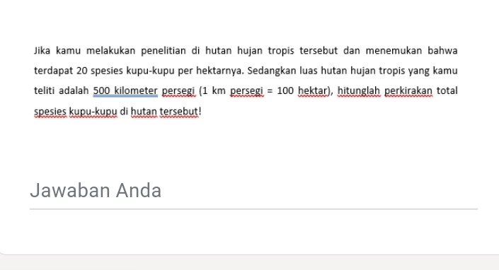 Jika kamu melakukan penelitian di hutan hujan tropis tersebut dan menemukan bahwa 
terdapat 20 spesies kupu-kupu per hektarnya. Sedangkan luas hutan hujan tropis yang kamu 
teliti adalah 500 kilometer persegi (1 km persegi =100 hektar), hitunglah perkirakan total 
spesies kupu-kupu di hutan tersebut! 
Jawaban Anda