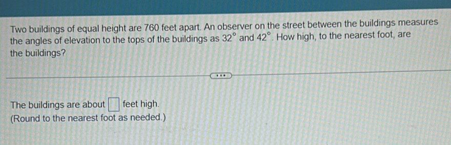 Two buildings of equal height are 760 feet apart. An observer on the street between the buildings measures 
the angles of elevation to the tops of the buildings as 32° and 42°. How high, to the nearest foot, are 
the buildings? 
The buildings are about □ feet high. 
(Round to the nearest foot as needed.)