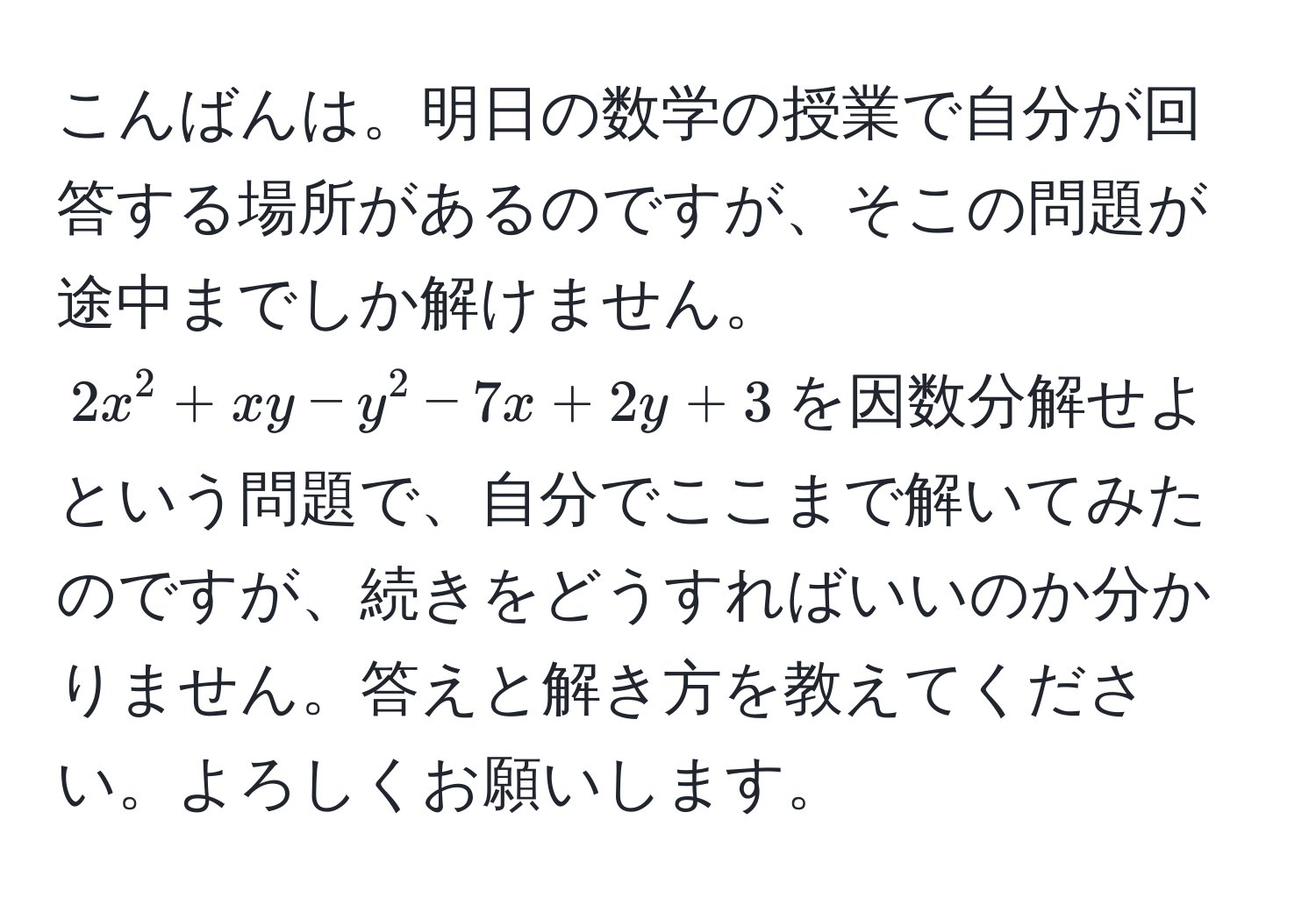 こんばんは。明日の数学の授業で自分が回答する場所があるのですが、そこの問題が途中までしか解けません。$2x^2 + xy - y^2 - 7x + 2y + 3$を因数分解せよという問題で、自分でここまで解いてみたのですが、続きをどうすればいいのか分かりません。答えと解き方を教えてください。よろしくお願いします。