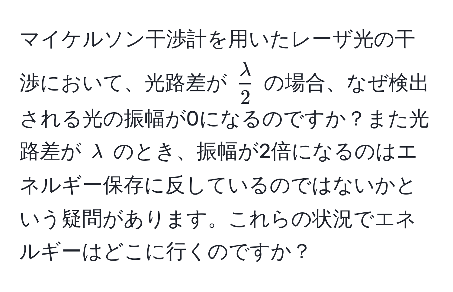 マイケルソン干渉計を用いたレーザ光の干渉において、光路差が $ lambda/2 $ の場合、なぜ検出される光の振幅が0になるのですか？また光路差が $lambda$ のとき、振幅が2倍になるのはエネルギー保存に反しているのではないかという疑問があります。これらの状況でエネルギーはどこに行くのですか？