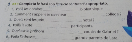 === Completa le frasi con l'article contracté appropriato. 
1. Voilà les horaires_ bibliothèque. 
2. Comment s’appelle le directeur _collège ? 
3. Quels sont les prix _hôtel ? 
4. Voilà la liste _participants. 
5. Quel est le prénom_ cousin de Gabriel ? 
6. Voilà l'adresse _grands-parents de Lara.