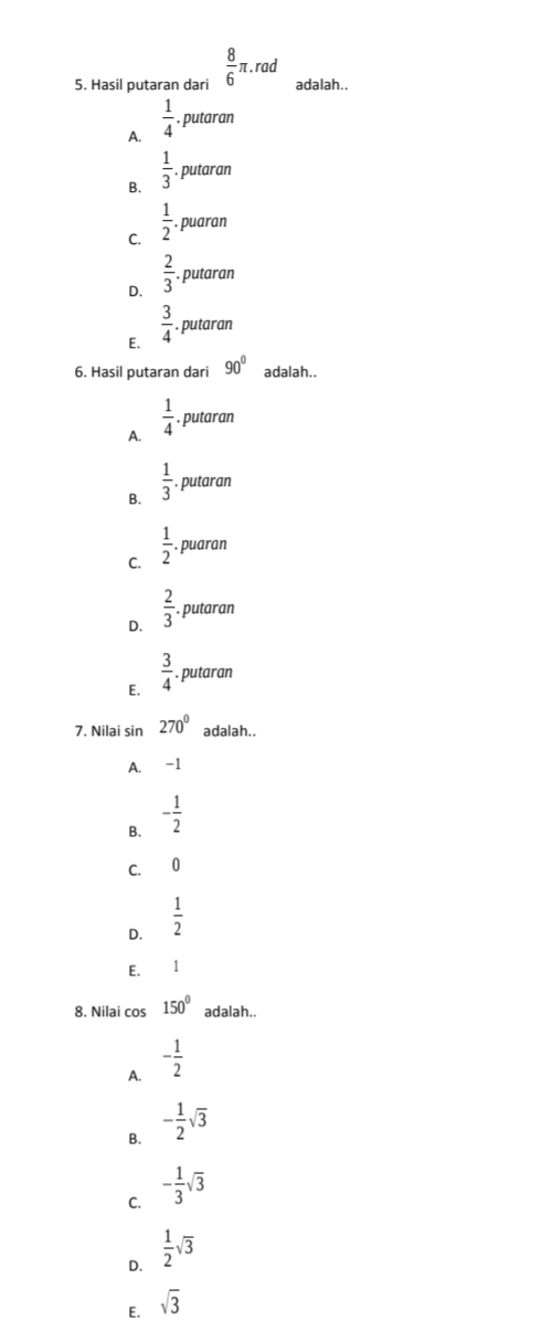 Hasil putaran dari  8/6 π .rad adalah..
A.  1/4 . putaran
B.  1/3 . putaran
C.  1/2  puaran
D.  2/3  putaran
E.  3/4  putaran
6. Hasil putaran dari 90° adalah..
A.  1/4 . putaran
B.  1/3 . putaran
C.  1/2 . puaran
D.  2/3 . putaran
E.  3/4  putaran
7. Nilai sin 270° adalah..
A. -1
B. - 1/2 
C. 0
D.  1/2 
E. £ 1
8. Nilai cos 150° adalah..
A. - 1/2 
B. - 1/2 sqrt(3)
C. - 1/3 sqrt(3)
D.  1/2 sqrt(3)
E. sqrt(3)