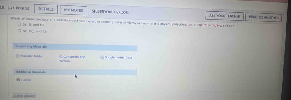 DETAILS MY NOTES SILBERWA6 2.EX.008. ASK YOUR TEACHER PRACTICE ANOTHER
Which of these two sets of elements would you expect to exhibit greater similarity in chemical and physical properties: Be, B, and Ne or Ba, Mg, and Ca?
Be, B, and Ne
Ba, Mg, and Ca
Supporting Materials
Perodic Table Constants and Supplemental Data
Factors
Additional Materials
Tutorsal
Submet Areaser