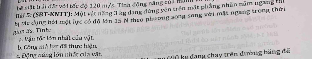 bề mặt trái đất với tốc độ 120 m/s. Tính động năng của man 
Bài 5: (SBT-KNTT): Một vật nặng 3 kg đang đứng yên trên mặt phẳng nhẫn nằm ngang thị 
bị tác dụng bởi một lực có độ lớn 15 N theo phương song song với mặt ngang trong thời 
gian 3s. Tính: 
a. Vận tốc lớn nhất của vật. 
b. Công mà lực đã thực hiện. 
c. Động năng lớn nhất của vật.
690 kg đang chạy trên đường băng để