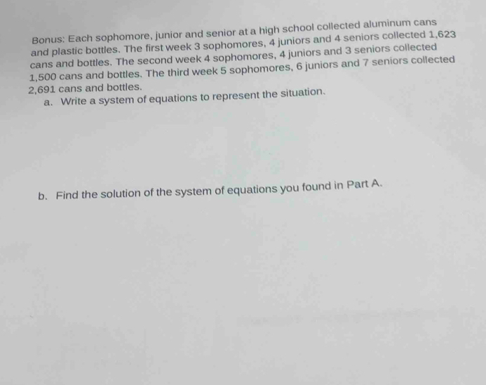 Bonus: Each sophomore, junior and senior at a high school collected aluminum cans 
and plastic bottles. The first week 3 sophomores, 4 juniors and 4 seniors collected 1,623
cans and bottles. The second week 4 sophomores, 4 juniors and 3 seniors collected
1,500 cans and bottles. The third week 5 sophomores, 6 juniors and 7 seniors collected
2,691 cans and bottles. 
a. Write a system of equations to represent the situation. 
b. Find the solution of the system of equations you found in Part A.