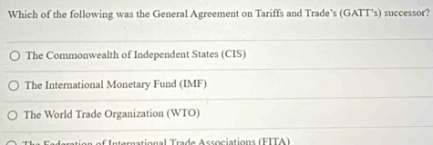 Which of the following was the General Agreement on Tariffs and Trade’s (GATT’s) successor?
The Commonwealth of Independent States (CIS)
The International Monetary Fund (IMF)
The World Trade Organization (WTO)
International Trade Associations (FITA)