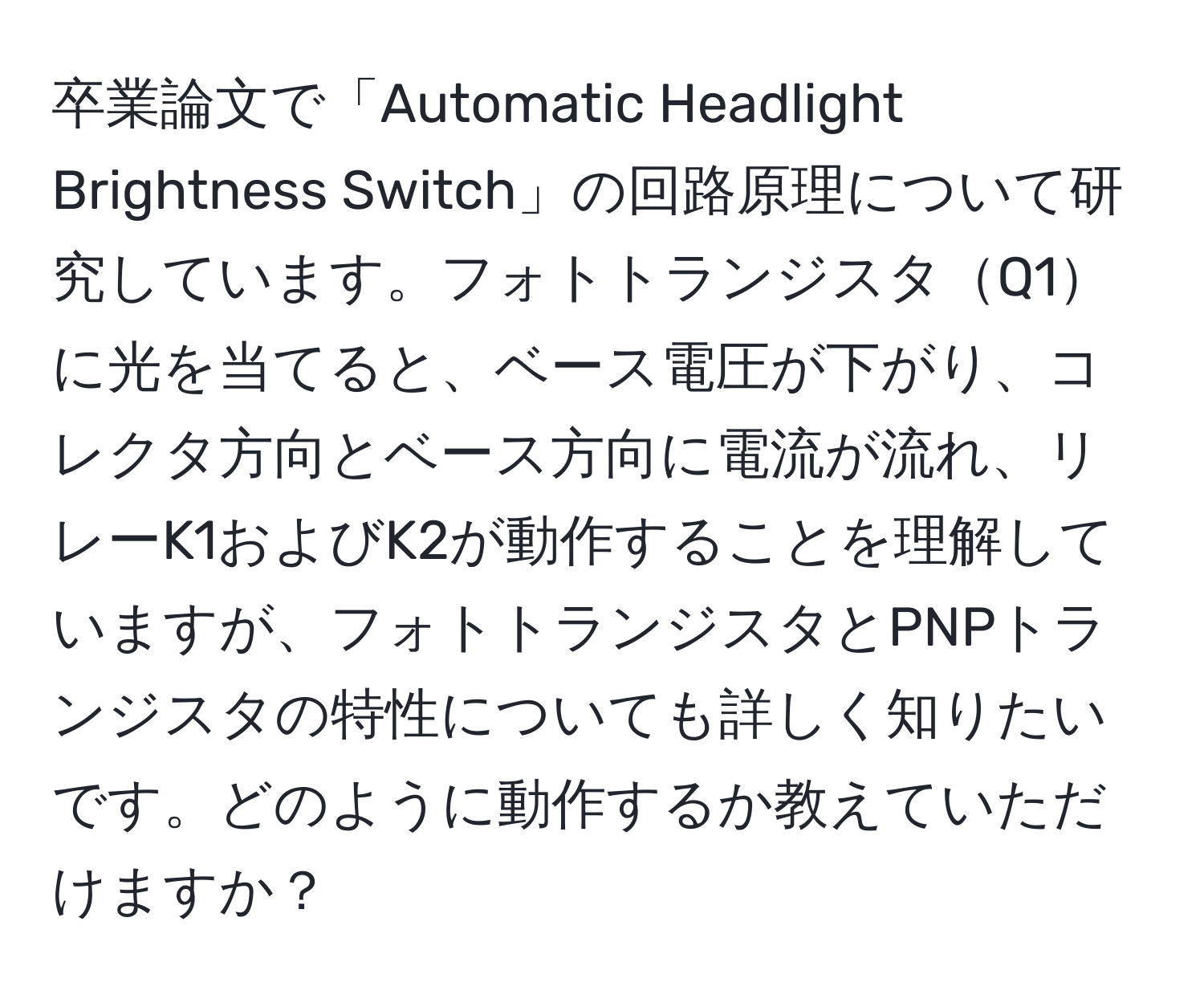 卒業論文で「Automatic Headlight Brightness Switch」の回路原理について研究しています。フォトトランジスタQ1に光を当てると、ベース電圧が下がり、コレクタ方向とベース方向に電流が流れ、リレーK1およびK2が動作することを理解していますが、フォトトランジスタとPNPトランジスタの特性についても詳しく知りたいです。どのように動作するか教えていただけますか？