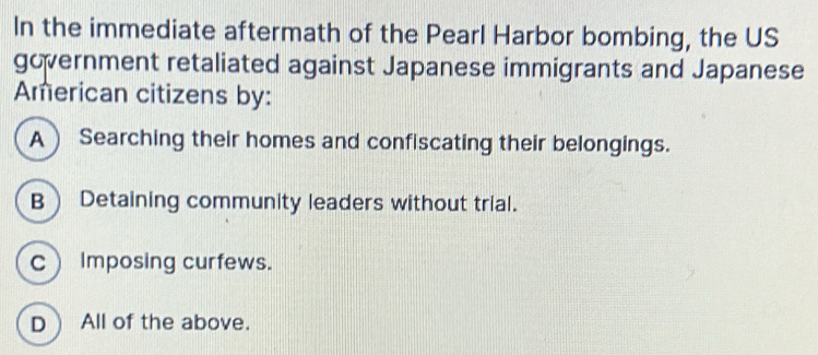 In the immediate aftermath of the Pearl Harbor bombing, the US
government retaliated against Japanese immigrants and Japanese
Aerican citizens by:
A) Searching their homes and confiscating their belongings.
B Detaining community leaders without trial.
c Imposing curfews.
D All of the above.