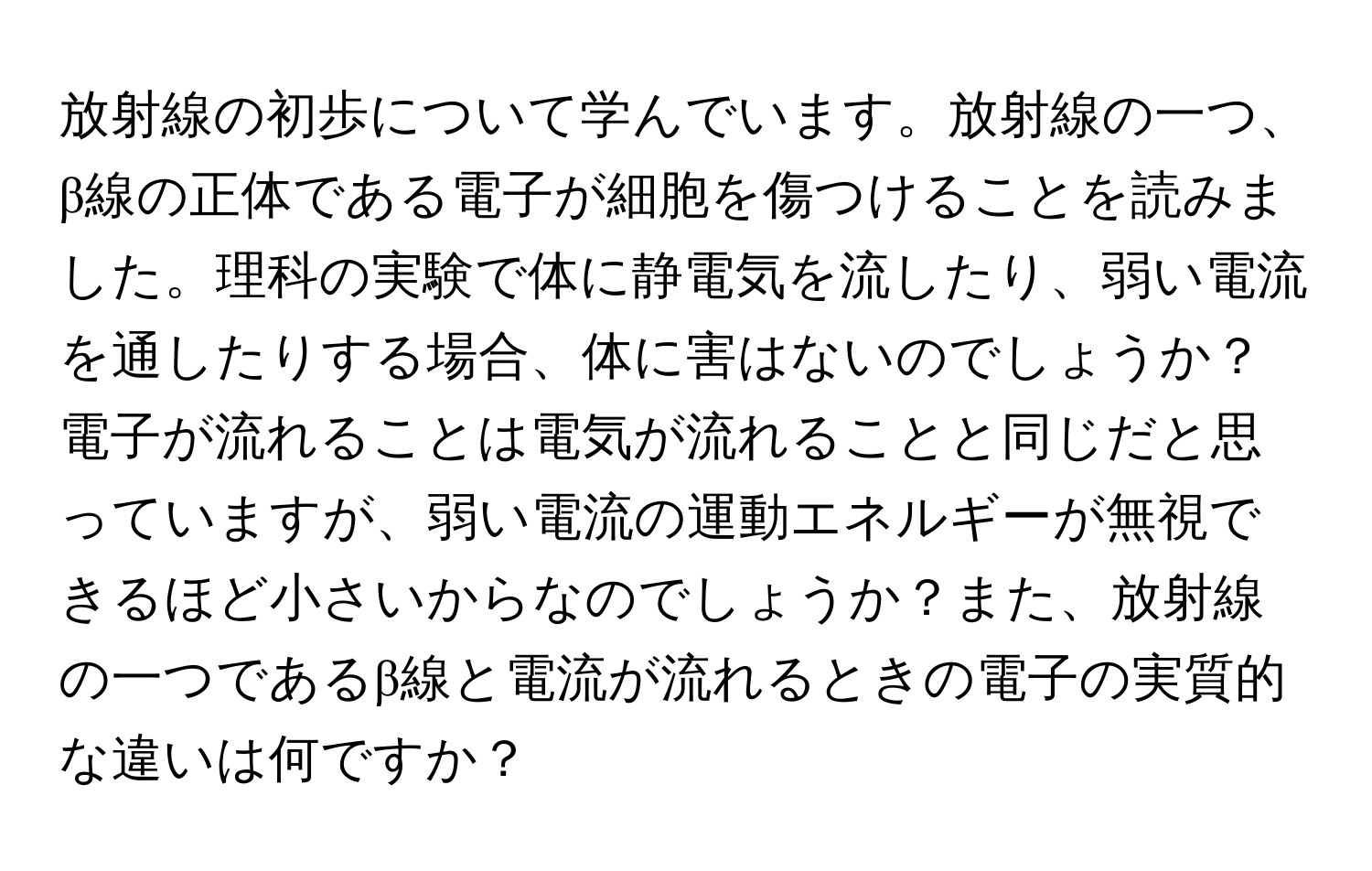 放射線の初歩について学んでいます。放射線の一つ、β線の正体である電子が細胞を傷つけることを読みました。理科の実験で体に静電気を流したり、弱い電流を通したりする場合、体に害はないのでしょうか？電子が流れることは電気が流れることと同じだと思っていますが、弱い電流の運動エネルギーが無視できるほど小さいからなのでしょうか？また、放射線の一つであるβ線と電流が流れるときの電子の実質的な違いは何ですか？