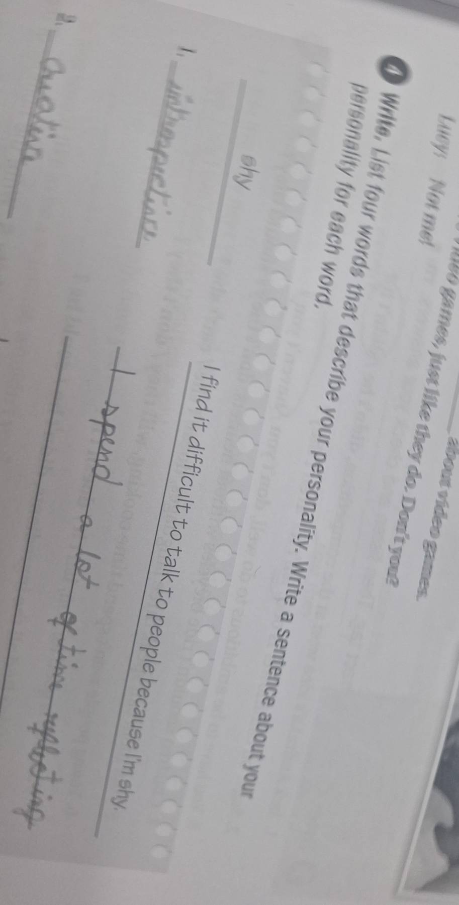 Lucy: Not me 
doout video games. 
e es, just like they do. Don't you? 
personality for each word. 
o Write, List four words that describe your personality. Write a sentence about your 
_ 
shy 
1. 
_I find it difficult to talk to people because I'm shy 
_ 
2、 
_ 
_