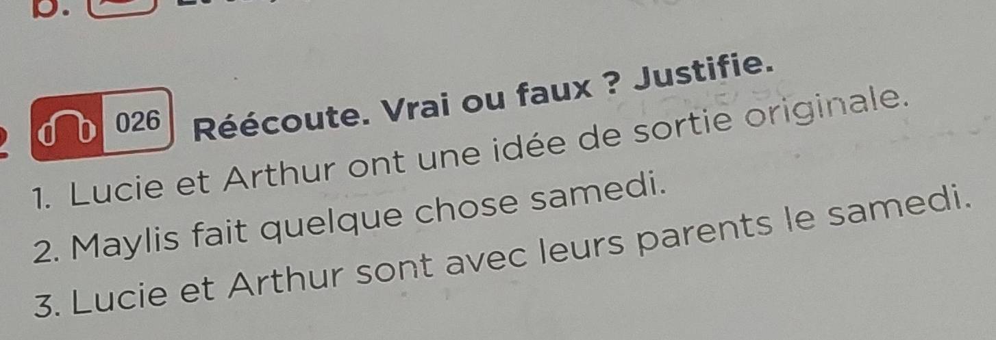 026 Réécoute. Vrai ou faux ? Justifie. 
1. Lucie et Arthur ont une idée de sortie originale. 
2. Maylis fait quelque chose samedi. 
3. Lucie et Arthur sont avec leurs parents le samedi.