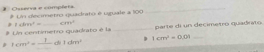 Osserva e completa. 
a Un decimetro quadrato è uguale a 100
_
1dm^2= cm^2
Un centimetro quadrato è la _parte di un decimetro quadrato.
1cm^2=frac 1di1dm^2
_ 1cm^2=0.01