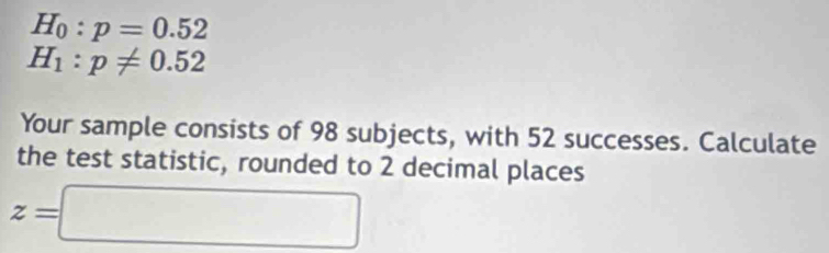 H_0:p=0.52
H_1:p!= 0.52
Your sample consists of 98 subjects, with 52 successes. Calculate 
the test statistic, rounded to 2 decimal places
z=□