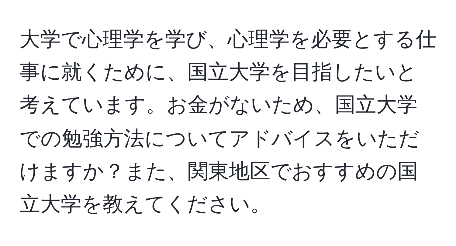 大学で心理学を学び、心理学を必要とする仕事に就くために、国立大学を目指したいと考えています。お金がないため、国立大学での勉強方法についてアドバイスをいただけますか？また、関東地区でおすすめの国立大学を教えてください。