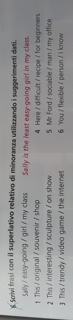Scrivi frasi con il superlativo relativo di minoranza utilizzando i suggerimenti dati. 
Sally / easy-going / girl / my class Sally is the least easy-going girl in my class. 
1 This / original / souvenir / shop 4 Here / difficult / recipe / for beginners 
2 This / interesting / sculpture / on show 5 Mr Ford / sociable / man / my office 
3 This / trendy / video game / the internet 6 You / flexible / person / I know