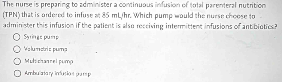 The nurse is preparing to administer a continuous infusion of total parenteral nutrition
(TPN) that is ordered to infuse at 85 mL/hr. Which pump would the nurse choose to
administer this infusion if the patient is also receiving intermittent infusions of antibiotics?
Syringe pump
Volumetric pump
Multichannel pump
Ambulatory infusion pump