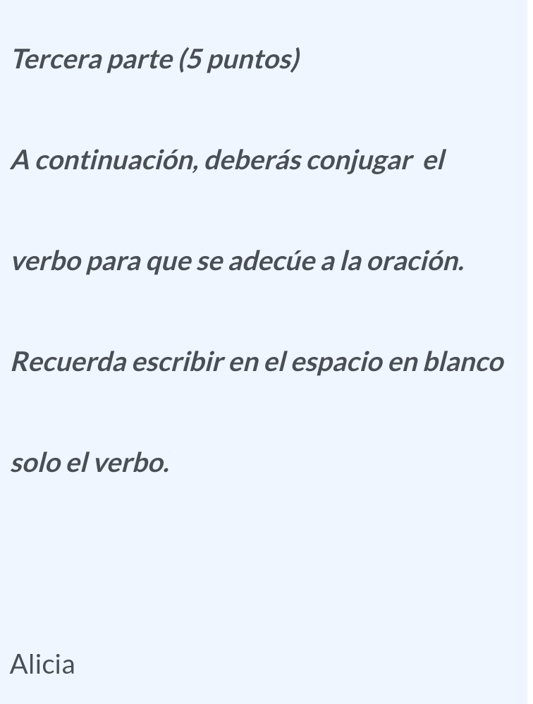 Tercera parte (5 puntos) 
A continuación, deberás conjugar el 
verbo para que se adecúe a la oración. 
Recuerda escribir en el espacio en blanco 
solo el verbo. 
Alicia