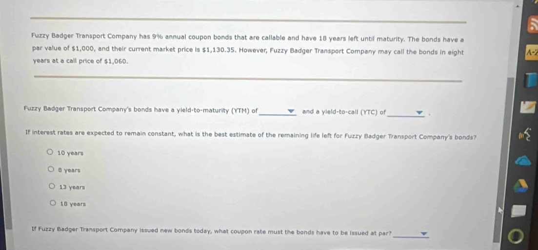 Fuzzy Badger Transport Company has 9% annual coupon bonds that are callable and have 18 years left until maturity. The bonds have a
par value of $1,000, and their current market price is $1,130.35. However, Fuzzy Badger Transport Company may call the bonds in eight
A -2
years at a call price of $1,060.
_
Fuzzy Badger Transport Company's bonds have a yield-to-maturity (YTM) of _and a yield-to-call (YTC) of_ 、
If interest rates are expected to remain constant, what is the best estimate of the remaining life left for Fuzzy Badger Transport Company's bonds?
10 years
8 years
13 years
18 years
_
If Fuzzy Badger Transport Company issued new bonds today, what coupon rate must the bonds have to be issued at par?