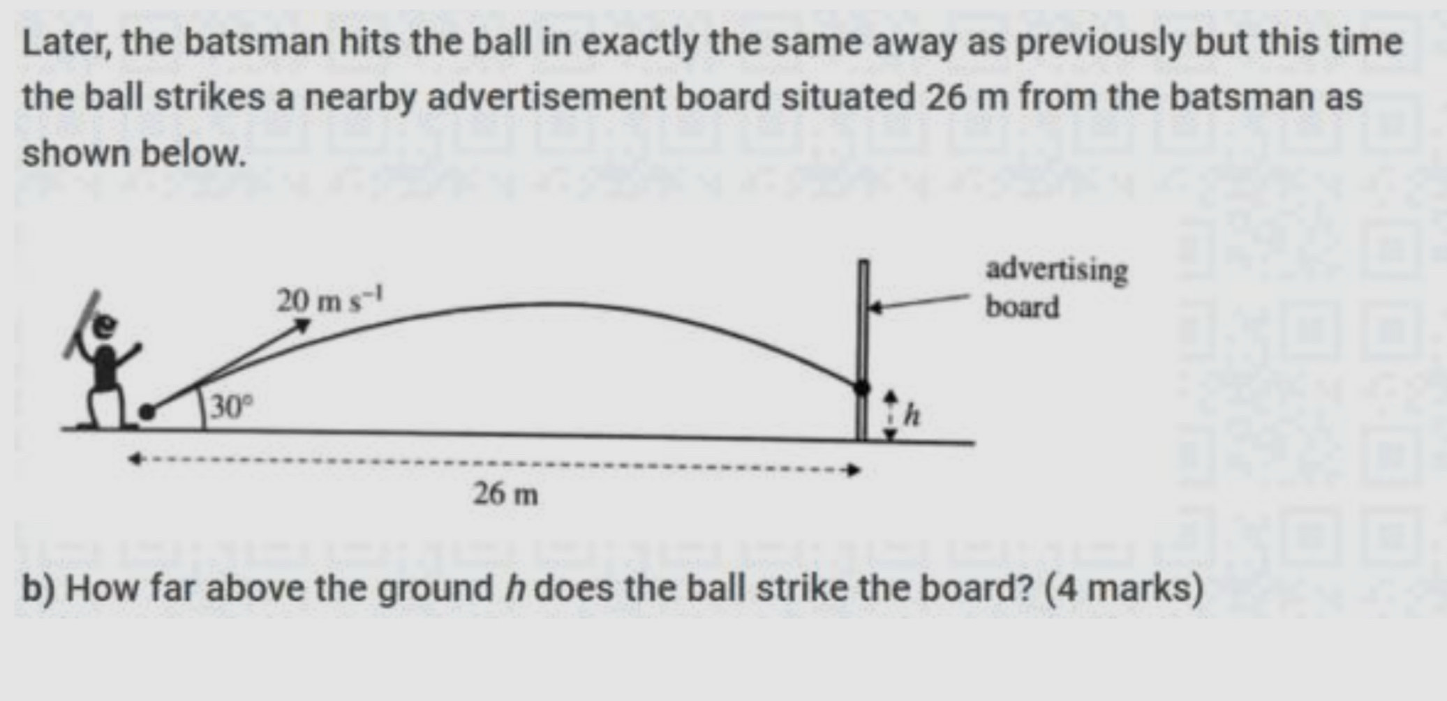 Later, the batsman hits the ball in exactly the same away as previously but this time
the ball strikes a nearby advertisement board situated 26 m from the batsman as
shown below.
b) How far above the ground h does the ball strike the board? (4 marks)