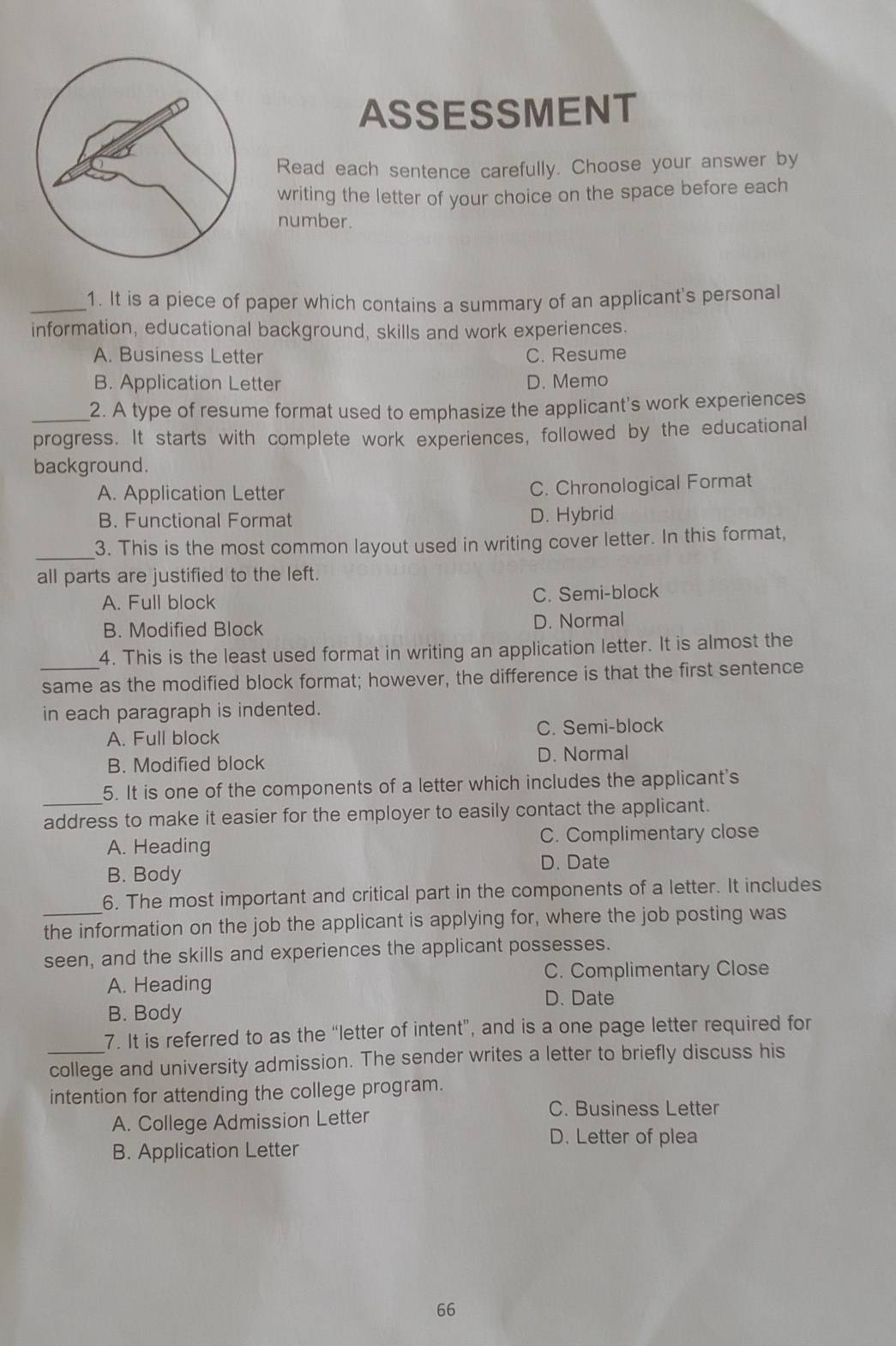 ASSESSMENT
Read each sentence carefully. Choose your answer by
writing the letter of your choice on the space before each
number.
_1. It is a piece of paper which contains a summary of an applicant's personal
information, educational background, skills and work experiences.
A. Business Letter C. Resume
B. Application Letter D. Memo
_2. A type of resume format used to emphasize the applicant's work experiences
progress. It starts with complete work experiences, followed by the educational
background.
A. Application Letter
C. Chronological Format
B. Functional Format D. Hybrid
_
3. This is the most common layout used in writing cover letter. In this format,
all parts are justified to the left.
A. Full block C. Semi-block
B. Modified Block D. Normal
4. This is the least used format in writing an application letter. It is almost the
same as the modified block format; however, the difference is that the first sentence
in each paragraph is indented.
A. Full block C. Semi-block
B. Modified block D. Normal
5. It is one of the components of a letter which includes the applicant's
address to make it easier for the employer to easily contact the applicant.
A. Heading C. Complimentary close
D. Date
B. Body
6. The most important and critical part in the components of a letter. It includes
_the information on the job the applicant is applying for, where the job posting was
seen, and the skills and experiences the applicant possesses.
A. Heading C. Complimentary Close
D. Date
B. Body
7. It is referred to as the “letter of intent”, and is a one page letter required for
_college and university admission. The sender writes a letter to briefly discuss his
intention for attending the college program.
A. College Admission Letter
C. Business Letter
D. Letter of plea
B. Application Letter
66