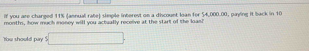 If you are charged 11% (annual rate) simple interest on a discount loan for $4,000.00, paying it back in 10
months, how much money will you actually receive at the start of the loan? 
You should pay $ □.