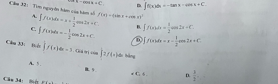 cot x-cos x+C.
D. ∈t f(x)dx=-tan x-cos x+C. 
Câu 32: Tìm nguyên hàm của hàm số f(x)=(sin x+cos x)^2
A. ∈t f(x)dx=x+ 1/2 cos 2x+C.
C. ∈t f(x)dx=- 1/2 cos 2x+C.
B. ∈t f(x)dx= 1/2 cos 2x+C.
D. ∈t f(x)dx=x- 1/2 cos 2x+C. 
Câu 33: Biết ∈tlimits _1^(3f(x)dx=3. Giá trị của ∈t 2f(x)dx bằng
A. 5.
B. 9. C. 6.
D. frac 3)2. 
Câu 34: Biết F(x)