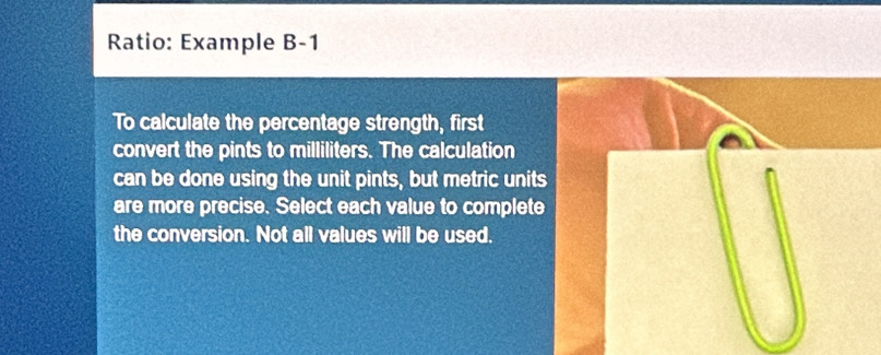 Ratio: Example B-1 
To calculate the percentage strength, first 
convert the pints to milliliters. The calculation 
can be done using the unit pints, but metric units 
are more precise. Select each value to complete 
the conversion. Not all values will be used.