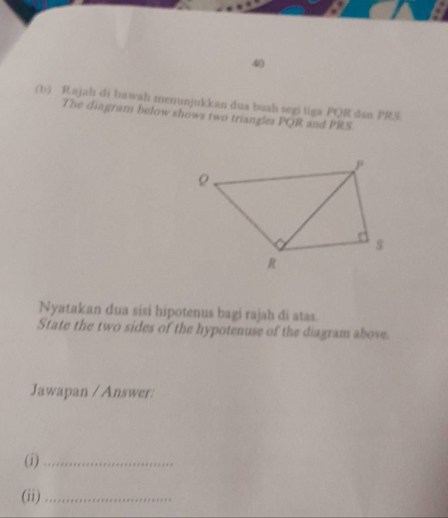 40 
(b) Rajah di bawah menunjukkan dua buah segi tiga PQR dan PRS. 
The diagram below shows two triangles PQR and PRS. 
Nyatakan dua sísi hipotenus bagi rajah di atas. 
State the two sides of the hypotenuse of the diagram above. 
Jawapan / Answer: 
(i)_ 
(ii)_