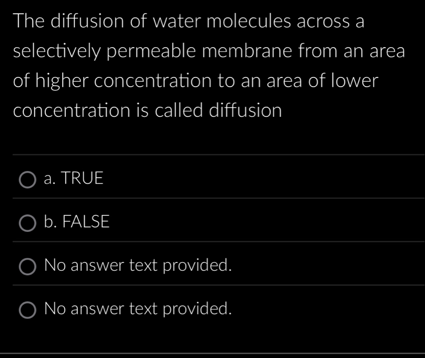 The diffusion of water molecules across a
selectively permeable membrane from an area
of higher concentration to an area of lower
concentration is called diffusion
a. TRUE
b. FALSE
No answer text provided.
No answer text provided.