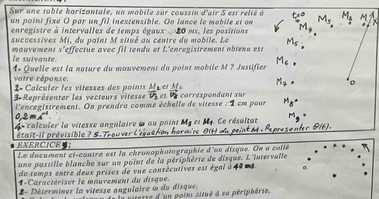 Sur une table horizontale, un mobile sur coussin d'air S est relié à 
un point fixe O par un fil inextensible. On lance le mobile et on 
enregistre à intervalles de temps égaux 20 ms, les positions 
successives Mi, du point M situé au centre du mobile. Le 
mouvement s'effectue avec fil tendu et L'enregistrement obtenu est 
le suivante. 
1. Quelle est la nature du mouvement du point mobile M ? Justifier 
votre réponse. 
2 Calculer les vitesses des points el M 
3 Représenter les vecteurs vitesse correspondant sur 
l'enregistrement. On prendra comme échelle de vitesse : 1 cm pour 
4 calculer la vitesse angulaire 6 au point et M. Ce résultat 
pétait-il prévisible ? 5-Trouver L'eg cuíro 
EXERCICE : 
Le document ci-contre est la chronophotographie d'un disque. On a collé 
une pastille blanche sur un point de la périphérie de disque. L'Intervalle 
de temps entre deux prises de vue consécutives est égal à 40 ms. 
1-Caractériser le mouvement du disque. 
2- Déterminer la vitesse angulaire ω du disque 
mitesse d'un poin situé à sa périphérie.