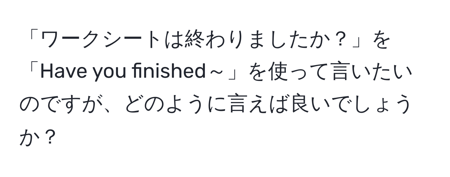 「ワークシートは終わりましたか？」を「Have you finished～」を使って言いたいのですが、どのように言えば良いでしょうか？