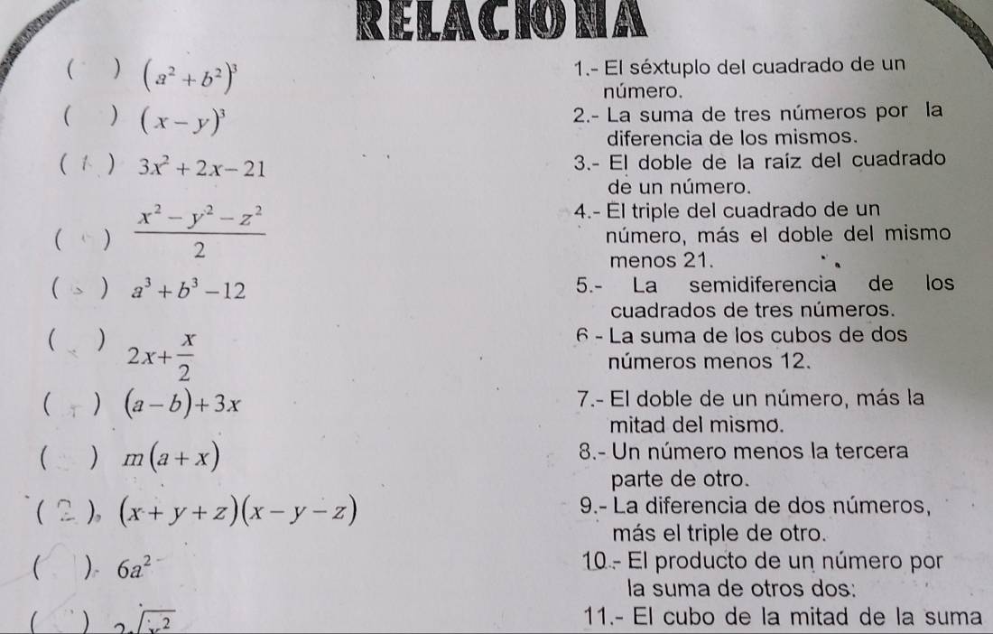 RELACIO NA 
( ) (a^2+b^2)^3
1.- El séxtuplo del cuadrado de un 
número. 
( ) (x-y)^3 2.- La suma de tres números por la 
diferencia de los mismos. 
( 1 ) 3x^2+2x-21 3.- El doble de la raíz del cuadrado 
de un número. 
4.- El triple del cuadrado de un 
( )  (x^2-y^2-z^2)/2  número, más el doble del mismo 
menos 21. 
 、 ) a^3+b^3-12 5.- La semidiferencia de los 
cuadrados de tres números. 
 ) 2x+ x/2 
6 - La suma de los cubos de dos 
números menos 12. 
 T ) (a-b)+3x 7.- El doble de un número, más la 
mitad del mismo. 
 ) m(a+x) 8.- Un número menos la tercera 
parte de otro. 
 2 ), (x+y+z)(x-y-z) 9.- La diferencia de dos números, 
más el triple de otro. 
 / ) 6a^2 10 - El producto de un número por 
la suma de otros dos: 
) 2sqrt(x^2) 11.- El cubo de la mitad de la suma