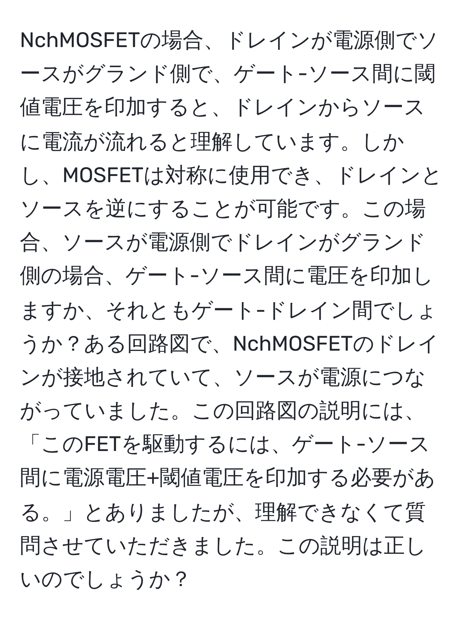 NchMOSFETの場合、ドレインが電源側でソースがグランド側で、ゲート-ソース間に閾値電圧を印加すると、ドレインからソースに電流が流れると理解しています。しかし、MOSFETは対称に使用でき、ドレインとソースを逆にすることが可能です。この場合、ソースが電源側でドレインがグランド側の場合、ゲート-ソース間に電圧を印加しますか、それともゲート-ドレイン間でしょうか？ある回路図で、NchMOSFETのドレインが接地されていて、ソースが電源につながっていました。この回路図の説明には、「このFETを駆動するには、ゲート-ソース間に電源電圧+閾値電圧を印加する必要がある。」とありましたが、理解できなくて質問させていただきました。この説明は正しいのでしょうか？