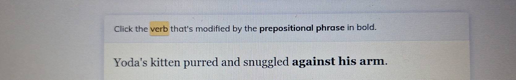 Click the verb that's modified by the prepositional phrase in bold. 
Yoda's kitten purred and snuggled against his arm.