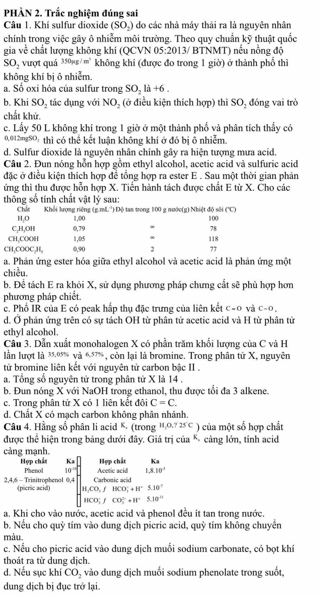 PHÀN 2. Trắc nghiệm đúng sai
Câu 1. Khí sulfur dioxide (SO_2) do các nhà máy thải ra là nguyên nhân
chính trong việc gây ô nhiễm môi trường. Theo quy chuẩn kỹ thuật quốc
a· và về chất lượng không khí (QCVN 05:2013/ BTNMT) nếu nồng độ
SO_2 vượt quá 350mu g/m^3 không khí (được đo trong 1 giờ) ở thành phố thì
không khí bị ô nhiễm.
a. Số oxi hóa của sulfur trong SO_2la+6.
b. Khi SO_2 tác dụng với NO_2 (ở điều kiện thích hợp) thì SO_2 đóng vai trò
chất khử.
c. Lấy 50 L không khí trong 1 giờ ở một thành phố và phân tích thấy có
0,012mgSO₂ thì có thể kết luận không khí ở đó bị ô nhiễm.
d. Sulfur dioxide là nguyên nhân chính gây ra hiện tượng mưa acid.
Câu 2. Đun nóng hỗn hợp gồm ethyl alcohol, acetic acid và sulfuric acid
đặc ở điều kiện thích hợp để tổng hợp ra ester E . Sau một thời gian phản
ứng thì thu được hỗn hợp X. Tiến hành tách được chất E từ X. Cho các
thông số tính chất vật lý sau:
Chất  Khối lượng riêng (g.mL ') Độ tan trong 100 g nước(g) Nhiệt độ sôi ở (^circ C
H₂O 1,00 100
∞
C₂H,OH 0,79 78
CH₃COOH 1,05 ∞ 118
CH₃COOC₂H, 0,90 2 77
a. Phản ứng ester hóa giữa ethyl alcohol và acetic acid là phản ứng một
chiều.
b. Để tách E ra khỏi X, sử dụng phương pháp chưng cất sẽ phù hợp hơn
phương pháp chiết.
c. Phổ IR của E có peak hấp thụ đặc trưng của liên kết c=0 và c-0.
d. Ở phản ứng trên có sự tách OH từ phân tử acetic acid và H từ phân tử
ethyl alcohol.
Câu 3. Dẫn xuất monohalogen X có phần trăm khối lượng của C và H
lần lượt là 35,05% và 6,57% , còn lại là bromine. Trong phân tử X, nguyên
tử bromine liên kết với nguyên tử carbon bậc II .
a. Tổng số nguyên tử trong phân tử X là 14 .
b. Đun nóng X với NaOH trong ethanol, thu được tối đa 3 alkene.
c. Trong phân tử X có 1 liên kết đôi C=C.
d. Chất X có mạch carbon không phân nhánh.
Câu 4. Hằng số phân li acid K. (trong H,o,? 25 C ) của một số hợp chất
được thể hiện trong bảng dưới đây. Giá trị của K- càng lớn, tính acid
càng mạnh.
Hợp chất Ka Hợp chất Ka
Phenol 10^(-10) Acetic acid ,8.10^(-5)
2,4,6 - Trinitrophenol 0,4 Carbonic acid
(picric acid) H_2CO_3fHCO_3^(-+H^+)5.10^(-7)
HCO_3^(-fCO_3^(2-)+H^+)5.10^(-11)
a. Khi cho vào nước, acetic acid và phenol đều ít tan trong nước.
b. Nếu cho quỳ tím vào dung dịch picric acid, quỳ tím không chuyển
màu.
c. Nếu cho picric acid vào dung dịch muối sodium carbonate, có bọt khí
thoát ra từ dung dịch.
d. Nếu sục khí CO_2 vào dung dịch muối sodium phenolate trong suốt,
dung dịch bị đục trở lại.