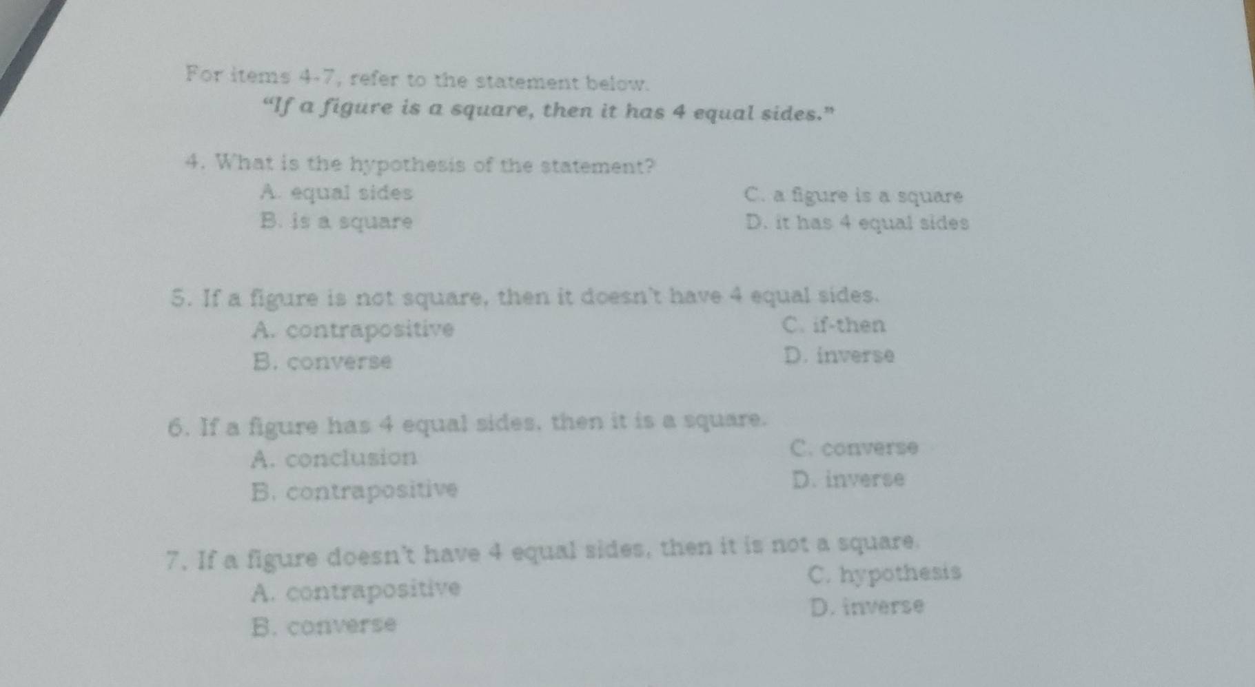 For items 4-7, refer to the statement below.
“If a figure is a square, then it has 4 equal sides.”
4. What is the hypothesis of the statement?
A. equal sides C. a figure is a square
B. is a square D. it has 4 equal sides
5. If a figure is not square, then it doesn't have 4 equal sides.
A. contrapositive C. if-then
B. converse D. inverse
6. If a figure has 4 equal sides, then it is a square.
A. conclusion
C. converse
B. contrapositive
D. inverse
7. If a figure doesn't have 4 equal sides, then it is not a square.
A. contrapositive
C. hypothesis
D. inverse
B. converse