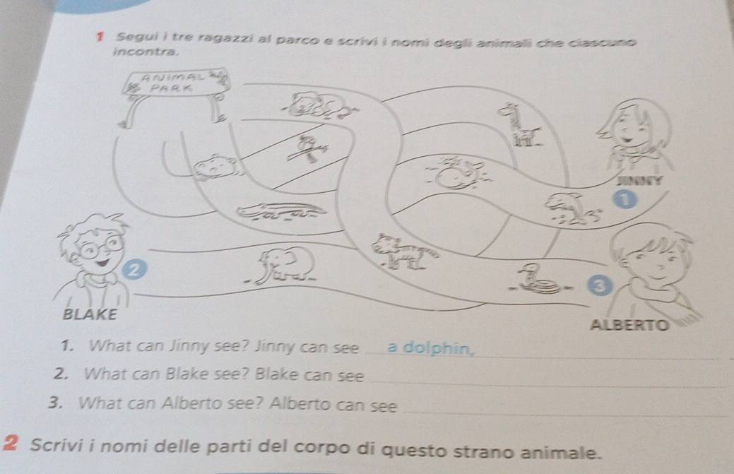 Segui i tre ragazzi al parco e scrivi i nomi degli animali che ciascuno 
incontra. 
1. What can Jinny see? Jinny can see a dolphin,_ 
2. What can Blake see? Blake can see 
_ 
_ 
3. What can Alberto see? Alberto can see 
2 Scrivi i nomi delle parti del corpo di questo strano animale.