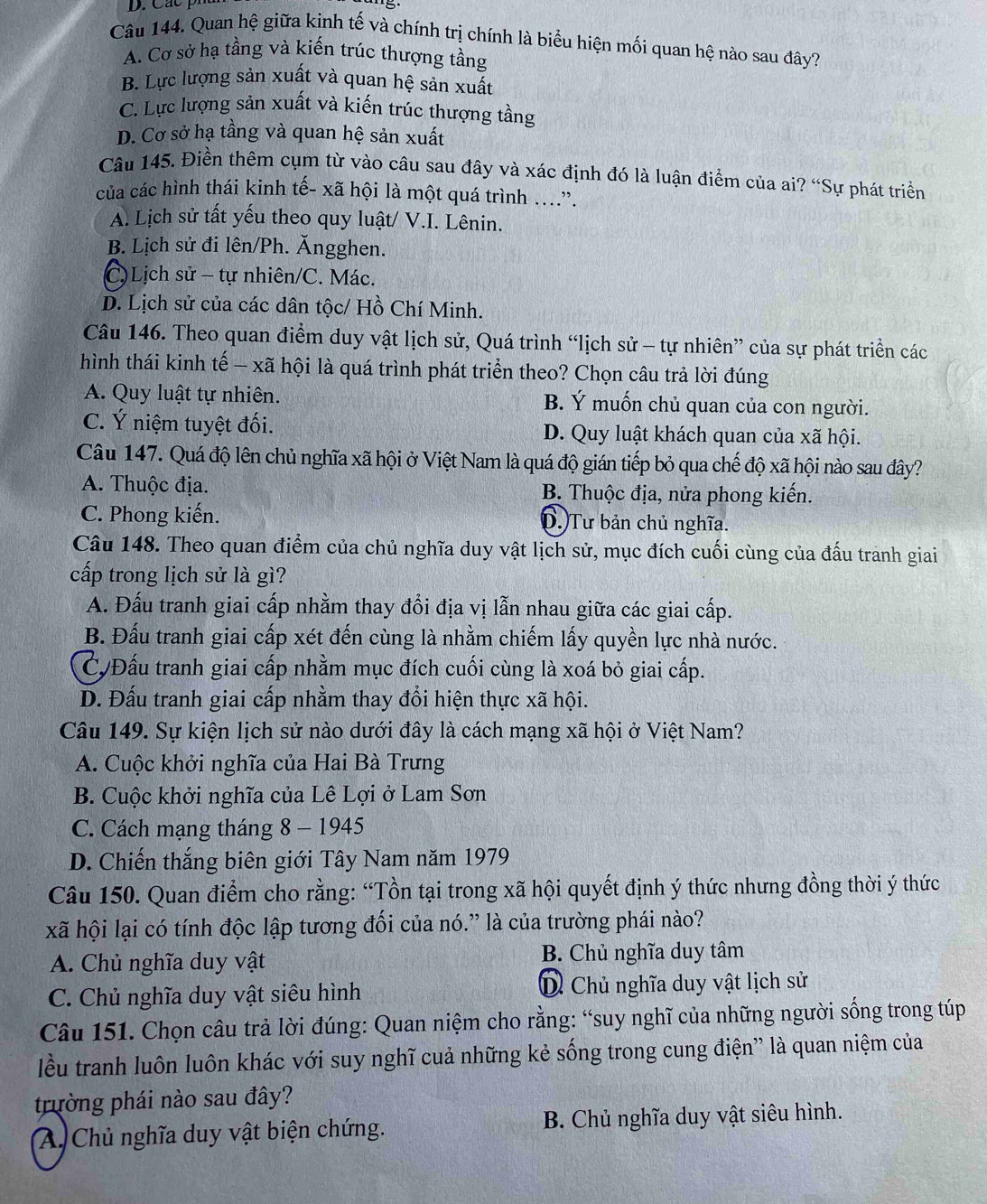 Quan hệ giữa kinh tế và chính trị chính là biểu hiện mối quan hệ nào sau đây?
A. Cơ sở hạ tầng và kiến trúc thượng tầng
B. Lực lượng sản xuất và quan hệ sản xuất
C. Lực lượng sản xuất và kiến trúc thượng tầng
D. Cơ sở hạ tầng và quan hệ sản xuất
Câu 145. Điền thêm cụm từ vào câu sau đây và xác định đó là luận điểm của ai? “Sự phát triển
của các hình thái kinh tế- xã hội là một quá trình ….
A. Lịch sử tất yếu theo quy luật/ V.I. Lênin.
B. Lịch sử đi lên/Ph. Ăngghen.
C)Lịch sử - tự nhiên/C. Mác.
D. Lịch sử của các dân tộc/ Hồ Chí Minh.
Câu 146. Theo quan điểm duy vật lịch sử, Quá trình “lịch sử - tự nhiên” của sự phát triển các
hình thái kinh tế — xã hội là quá trình phát triển theo? Chọn câu trả lời đúng
A. Quy luật tự nhiên. B. Ý muốn chủ quan của con người.
C. Ý niệm tuyệt đối. D. Quy luật khách quan của xã hội.
Câu 147. Quá độ lên chủ nghĩa xã hội ở Việt Nam là quá độ gián tiếp bỏ qua chế độ xã hội nào sau đây?
A. Thuộc địa. B. Thuộc địa, nửa phong kiến.
C. Phong kiến. D. Tư bản chủ nghĩa.
Câu 148. Theo quan điểm của chủ nghĩa duy vật lịch sử, mục đích cuối cùng của đấu tranh giai
cấp trong lịch sử là gì?
A. Đấu tranh giai cấp nhằm thay đổi địa vị lẫn nhau giữa các giai cấp.
B. Đấu tranh giai cấp xét đến cùng là nhằm chiếm lấy quyền lực nhà nước.
C/Đấu tranh giai cấp nhằm mục đích cuối cùng là xoá bỏ giai cấp.
D. Đấu tranh giai cấp nhằm thay đổi hiện thực xã hội.
Câu 149. Sự kiện lịch sử nào dưới đây là cách mạng xã hội ở Việt Nam?
A. Cuộc khởi nghĩa của Hai Bà Trưng
B. Cuộc khởi nghĩa của Lê Lợi ở Lam Sơn
C. Cách mạng tháng 8 - 1945
D. Chiến thắng biên giới Tây Nam năm 1979
Câu 150. Quan điểm cho rằng: “Tồn tại trong xã hội quyết định ý thức nhưng đồng thời ý thức
xã hội lại có tính độc lập tương đối của nó.” là của trường phái nào?
A. Chủ nghĩa duy vật B. Chủ nghĩa duy tâm
C. Chủ nghĩa duy vật siêu hình Dỉ Chủ nghĩa duy vật lịch sử
Câu 151. Chọn câu trả lời đúng: Quan niệm cho rằng: “suy nghĩ của những người sống trong túp
lều tranh luôn luôn khác với suy nghĩ cuả những kẻ sống trong cung điện” là quan niệm của
trường phái nào sau đây?
A Chủ nghĩa duy vật biện chứng. B. Chủ nghĩa duy vật siêu hình.