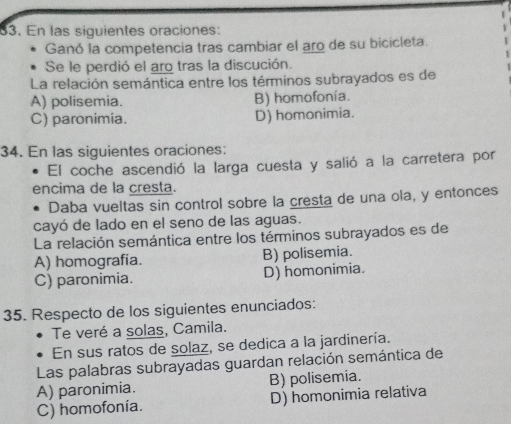 En las siguientes oraciones:
Ganó la competencia tras cambiar el aro de su bicicleta.
Se le perdió el aro tras la discución.
La relación semántica entre los términos subrayados es de
A) polisemia. B) homofonía.
C) paronimia.
D) homonimia.
34. En las siguientes oraciones:
El coche ascendió la larga cuesta y salió a la carretera por
encima de la cresta.
Daba vueltas sin control sobre la cresta de una ola, y entonces
cayó de lado en el seno de las aguas.
La relación semántica entre los términos subrayados es de
A) homografía. B) polisemia.
C) paronimia. D) homonimia.
35. Respecto de los siguientes enunciados:
Te veré a solas, Camila.
En sus ratos de solaz, se dedica a la jardinería.
Las palabras subrayadas guardan relación semántica de
A) paronimia. B) polisemia.
C) homofonía. D) homonimia relativa