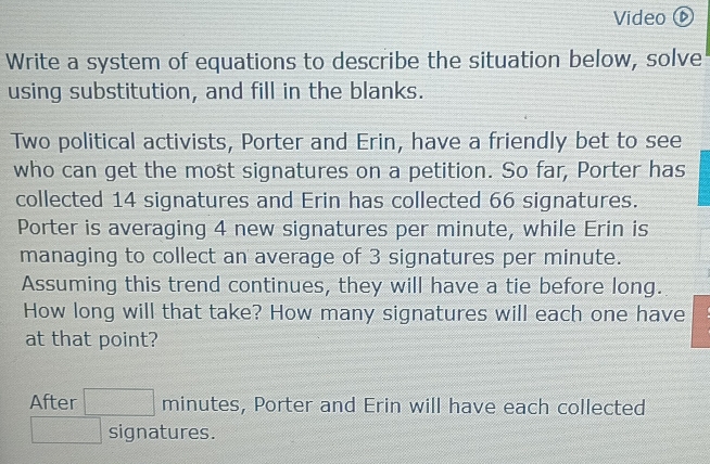 Video 
Write a system of equations to describe the situation below, solve 
using substitution, and fill in the blanks. 
Two political activists, Porter and Erin, have a friendly bet to see 
who can get the most signatures on a petition. So far, Porter has 
collected 14 signatures and Erin has collected 66 signatures. 
Porter is averaging 4 new signatures per minute, while Erin is 
managing to collect an average of 3 signatures per minute. 
Assuming this trend continues, they will have a tie before long. 
How long will that take? How many signatures will each one have 
at that point? 
After □ minutes , Porter and Erin will have each collected
□ signatures.