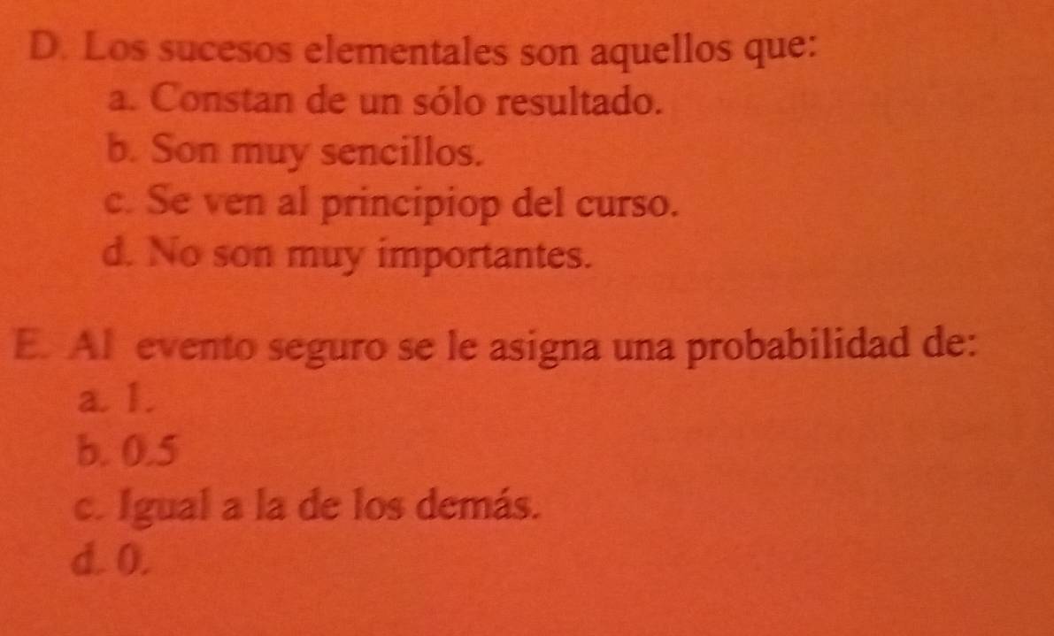 Los sucesos elementales son aquellos que:
a. Constan de un sólo resultado.
b. Son muy sencillos.
c. Se ven al principiop del curso.
d. No son muy importantes.
E. Al evento seguro se le asigna una probabilidad de:
a. 1.
b. 0.5
c. Igual a la de los demás.
d. 0.