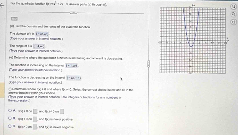 For the quadratic function f(x)=x^2+2x-3 , answer parts (a) through (f).
C
(d) Find the domain and the range of the quadratic function.
The domain of f is (-∈fty ,∈fty ). 
(Type your answer in interval notation.)
The range of f is [-4,∈fty ). 
(Type your answer in interval notation.)
(e) Determine where the quadratic function is increasing and where it is decreasing.
The function is increasing on the interval (-1,∈fty ). 
(Type your answer in interval notation.)
The function is decreasing on the interval (-∈fty ,-1)
(Type your answer in interval notation.)
(f) Determine where f(x)>0 and where f(x)<0</tex> . Select the correct choice below and fill in the
answer box(es) within your choice.
(Type your answer in interval notation. Use integers or fractions for any numbers in
the expression.)
A. f(x)>0on □ , and f(x)<0</tex> on □
B. f(x)<0</tex> on □ , and f(x) is never positive
C. f(x)>0 on □ , and f(x) is never negative