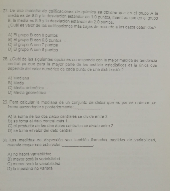 De una muestra de calificaciones de química se obtiene que en el grupo A la
media es de 8.0 y la desviación estándar de 1.0 puntos, mientras que en el grupo
B, la media es 8.5 y la desviación estándar de 2.0 puntos.
¿Cuál es valor de las calificaciones más bajas de acuerdo a los datos obtenidos?
A) El grupo B con 8 puntos
B) El grupo B con 6.5 puntos
C) El grupo A con 7 puntos
D) El grupo A con 9 puntos
28. ¿Cuál de las siguientes opciones corresponde con la mejor medida de tendencia
central ya que para la mayor parte de los análisis estadísticos es la única que
depende del valor numérico de cada punto de una distribución?
A) Mediana
B) Moda
C) Media aritmética
D) Media geométrica
29. Para calcular la mediana de un conjunto de datos que es par se ordenan de
forma ascendente y posteriormente:_
A) la suma de los dos datos centrales se divide entre 2
B) se toma el dato central más 1
C) el producto de los dos datos centrales se divide entre 2
D) se toma el valor del dato central
30. Las medidas de dispersión son también llamadas medidas de variabilidad,
cuando mayor sea este valor:_
, .
A) no habrá variabilidad
B) mayor será la variabilidad
C) menor será la variabilidad
D) la mediana no variará